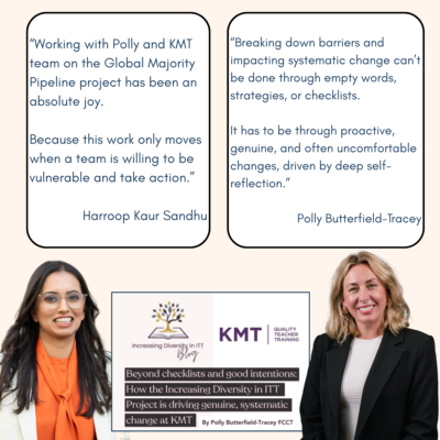 Quote from SCITT coach, Harroop Kaur Sandhu: "Working with Polly and KMT team on the Global Majority Pipeline project has been an absolute joy. Because this work only moves when a team is willing to be vulnerable and take action." And quote from Polly Butterfield-Tracey: "Breaking down barriers and impacting systematic change can’t be done through empty words, strategies, or checklists. It has to be through proactive, genuine, and often uncomfortable changes, driven by deep self-reflection."