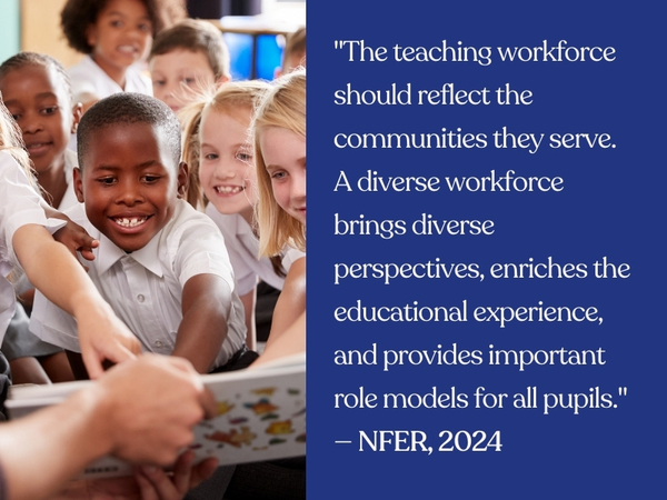 "The teaching workforce should reflect the communities they serve. A diverse workforce brings diverse perspectives, enriches the educational experience, and provides important role models for all pupils." — NFER, 2024