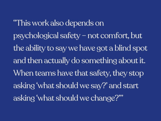“This work also depends on psychological safety – not comfort, but the ability to say we have got a blind spot and then actually do something about it. When teams have that safety, they stop asking ‘what should we say?’ and start asking ‘what should we change?’”